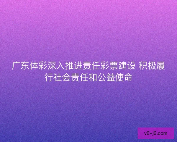 广东体彩深入推进责任彩票建设 积极履行社会责任和公益使命
