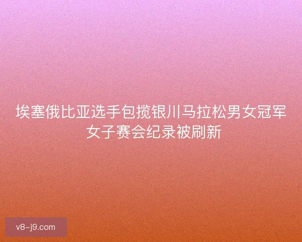 埃塞俄比亚选手包揽银川马拉松男女冠军 女子赛会纪录被刷新