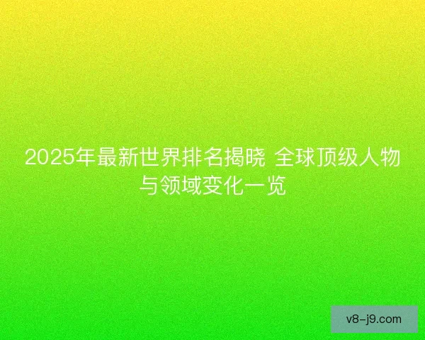 2025年最新世界排名揭晓 全球顶级人物与领域变化一览