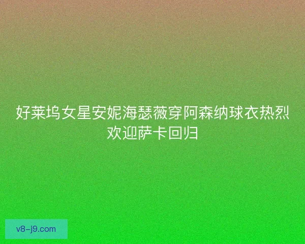 好莱坞女星安妮海瑟薇穿阿森纳球衣热烈欢迎萨卡回归