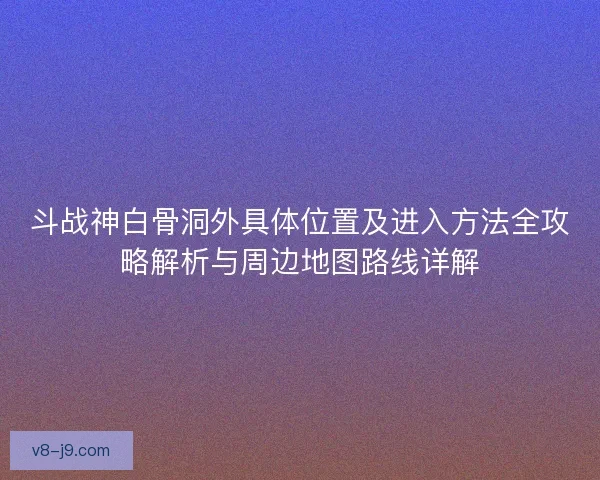 斗战神白骨洞外具体位置及进入方法全攻略解析与周边地图路线详解